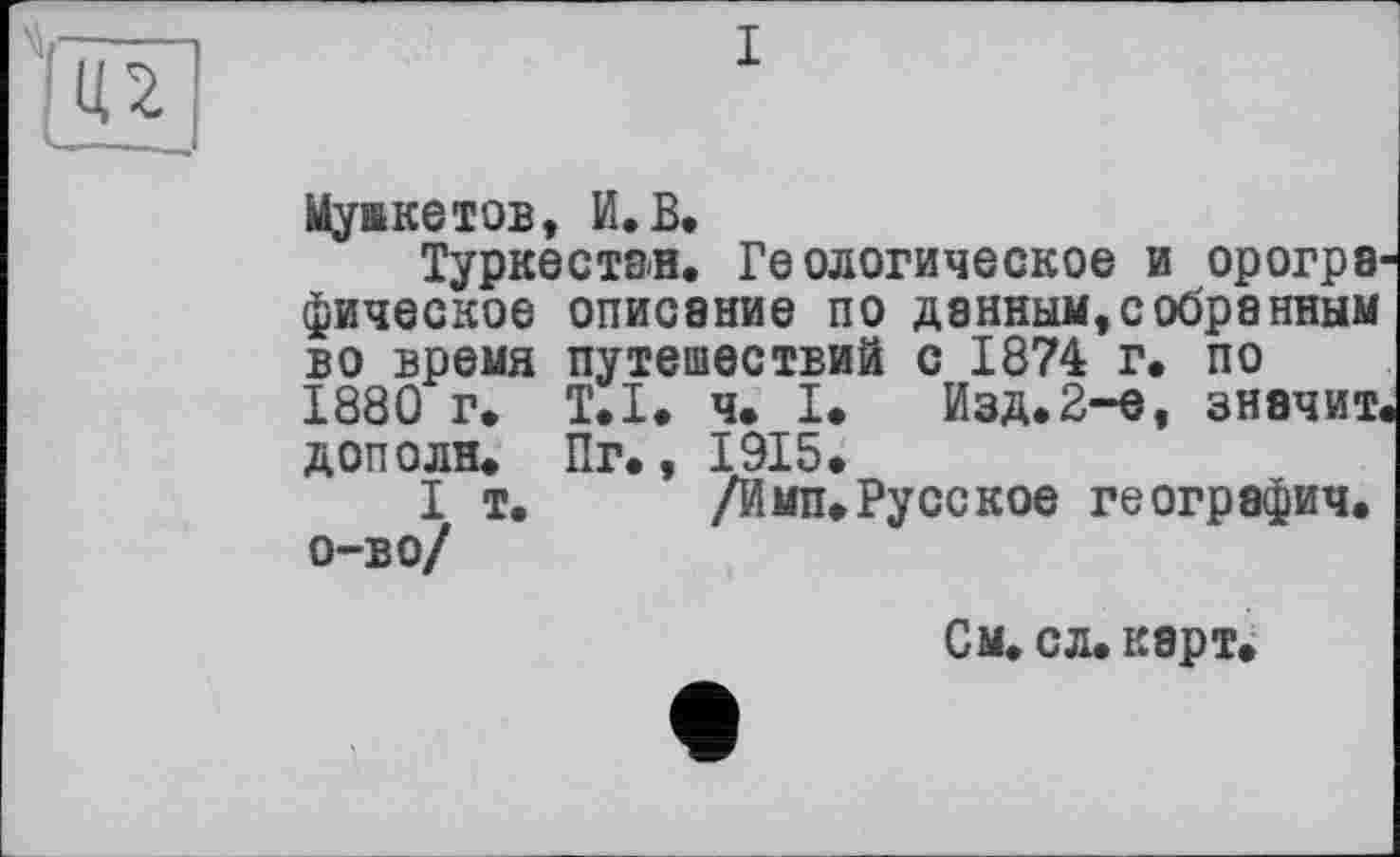 ﻿Мушкетов, И.В.
Туркестан. Геологическое и орогра фическое описание по данным,собранным во время путешествий с 1874 г. по 1880 г. Т.Х. ч. I* Изд.2-е, значит доп о ля. Пг., 1915.
I т.	/Имп.Русское географич.
о-во/
См. сл. карт.